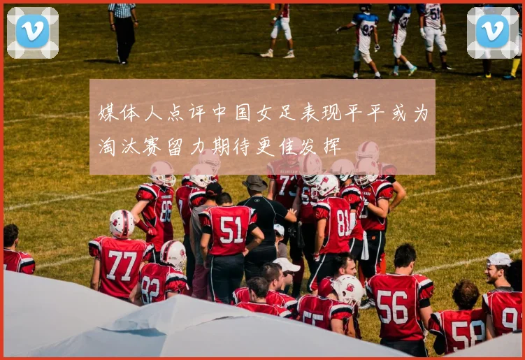 媒体人点评中国女足表现平平或为淘汰赛留力期待更佳发挥