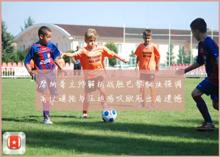 摩纳哥主帅解析战胜巴黎秘诀强调高位逼抢与压迫感叹欧冠出局遗憾