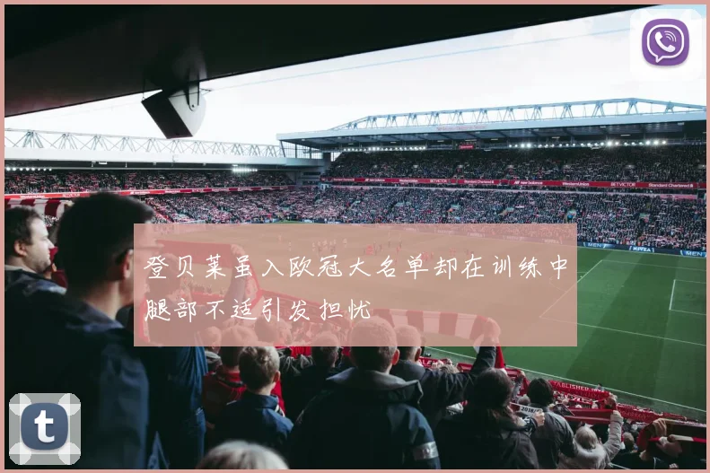 登贝莱虽入欧冠大名单却在训练中腿部不适引发担忧