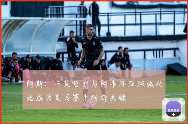 阿斯：卡瓦哈尔与阿韦洛亚坦诚对话成为皇马赛季转折关键