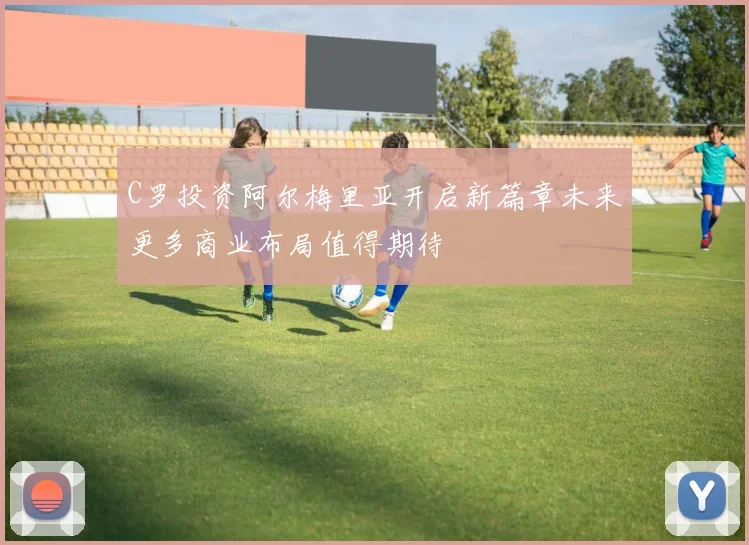 C罗投资阿尔梅里亚开启新篇章未来更多商业布局值得期待