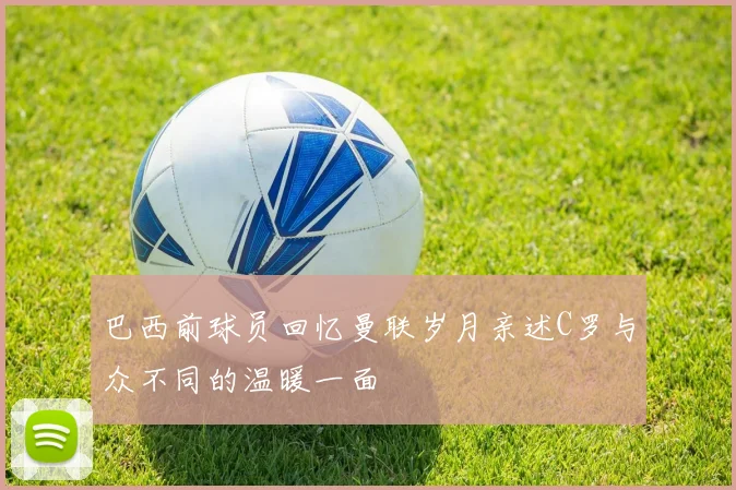 巴西前球员回忆曼联岁月亲述C罗与众不同的温暖一面