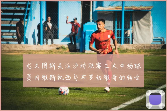 尤文图斯关注沙特联赛三大中场球员内维斯凯西与布罗佐维奇的转会动态