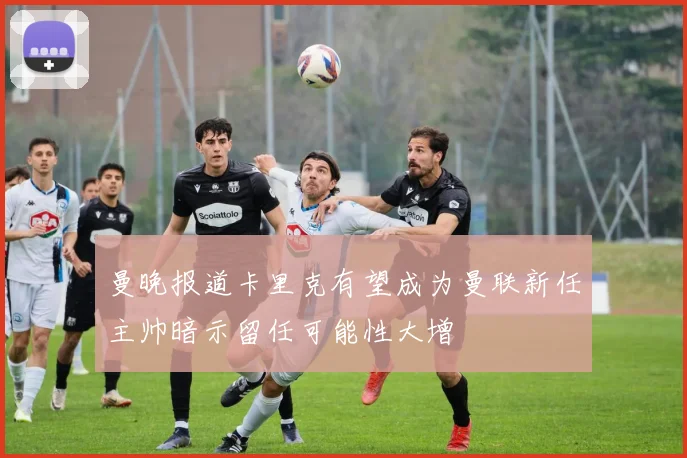 曼晚报道卡里克有望成为曼联新任主帅暗示留任可能性大增