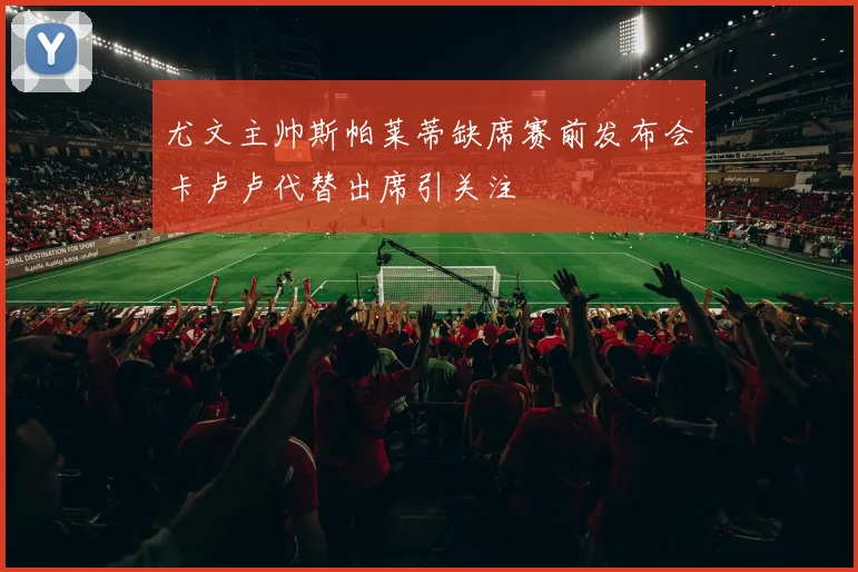 尤文主帅斯帕莱蒂缺席赛前发布会卡卢卢代替出席引关注