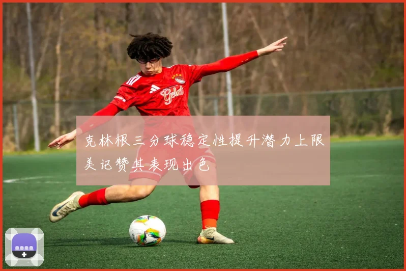 克林根三分球稳定性提升潜力上限美记赞其表现出色