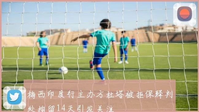 梅西印度行主办方杜塔被拒保释判处拘留14天引发关注