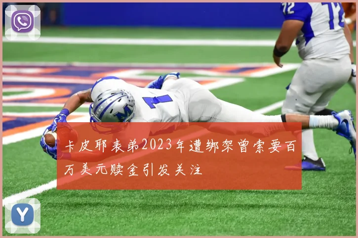 卡皮耶表弟2023年遭绑架曾索要百万美元赎金引发关注