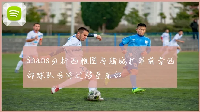 Shams分析西雅图与赌城扩军前景西部球队或将迁移至东部