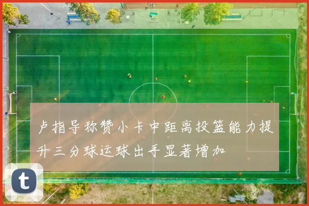 卢指导称赞小卡中距离投篮能力提升三分球运球出手显著增加