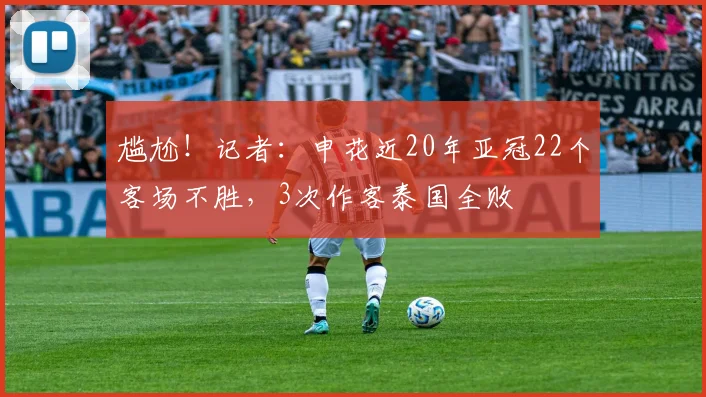 尴尬！记者：申花近20年亚冠22个客场不胜，3次作客泰国全败