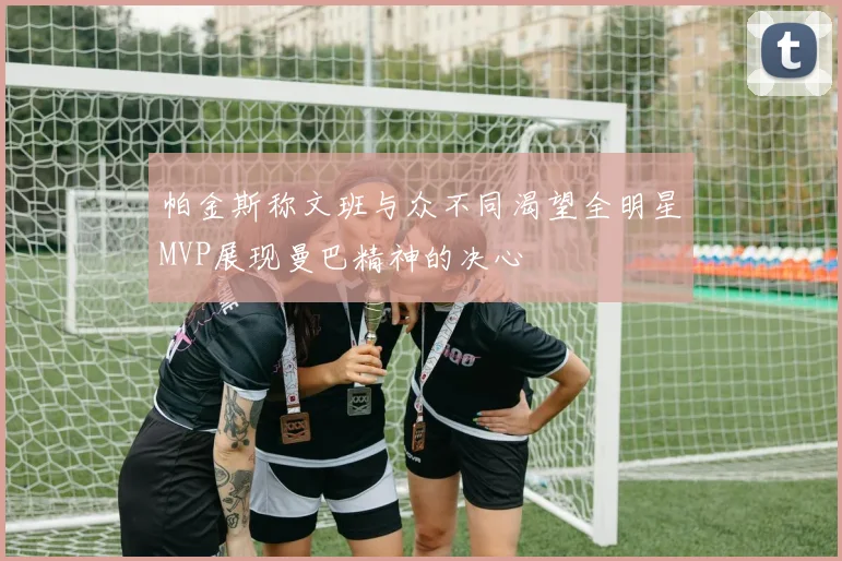 帕金斯称文班与众不同渴望全明星MVP展现曼巴精神的决心
