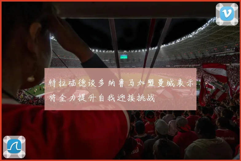 特拉福德谈多纳鲁马加盟曼城表示将全力提升自我迎接挑战