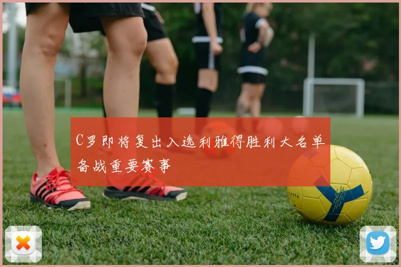 C罗即将复出入选利雅得胜利大名单备战重要赛事