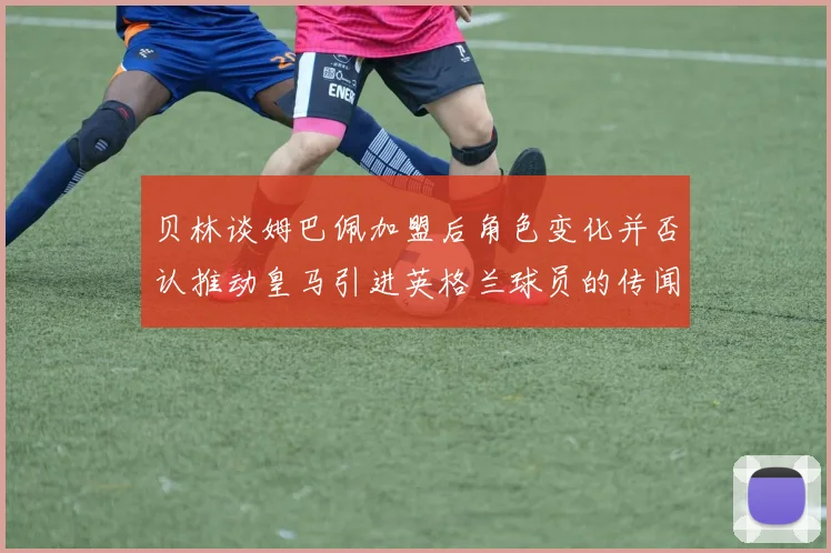 贝林谈姆巴佩加盟后角色变化并否认推动皇马引进英格兰球员的传闻