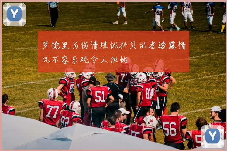罗德里戈伤情堪忧科贝记者透露情况不容乐观令人担忧