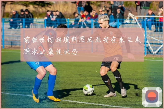 前教练惊讶埃斯图皮尼安在米兰表现未达最佳状态