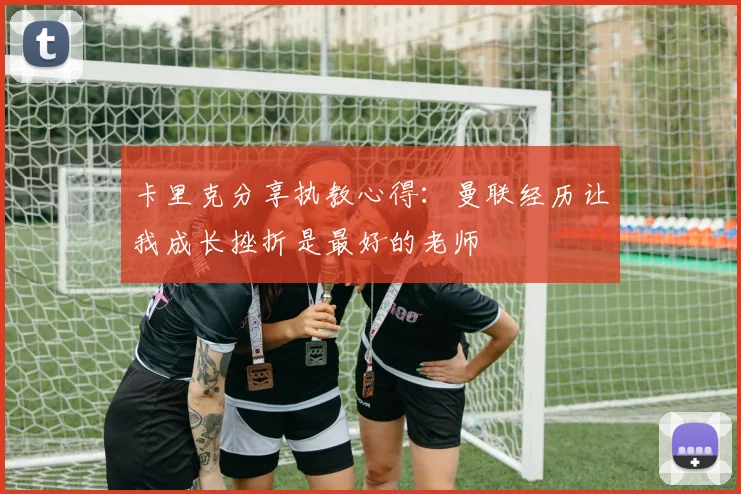 卡里克分享执教心得：曼联经历让我成长挫折是最好的老师