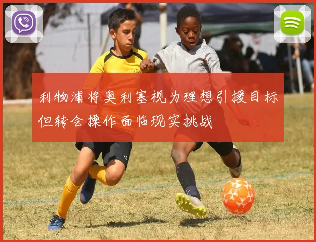 利物浦将奥利塞视为理想引援目标但转会操作面临现实挑战